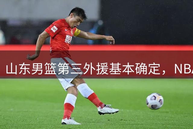 山东男篮第三外援基本确定，NBA场均14+5悍将有望加盟，外援组合大升级