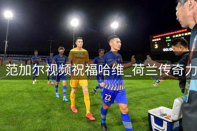 范加尔视频祝福哈维 荷兰传奇力挺新帅上任