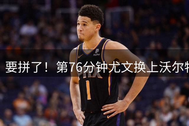 要拼了！第76分钟尤文换上沃尔特马德，换下道格拉斯·路易斯